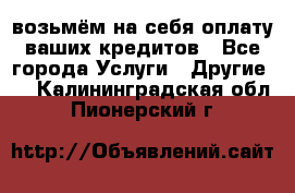 возьмём на себя оплату ваших кредитов - Все города Услуги » Другие   . Калининградская обл.,Пионерский г.